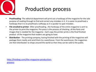 Production process
• Proofreading- The editorial department will print out a hardcopy of the magazine for the sole
purpose of reading through to find and correct any mistakes in it. It is easier to proofread a
hardcopy than it is to proofread a softcopy as it is quicker to spot mistakes .
• File emailed to printer- After proofreading , the hardcopy of the entire magazine is sent to
the printer to print the magazine. Pre-press is the process of checking all the fonts and
images that is needed for the magazine . Each copy the printer prints is the final finished
product of the magazine that readers are going to have.
• Distribution - The printing company, having finished with the printing of the magazines will
package them neatly and send them to a warehouse. From the warehouse, the magazines
are then distributed to shops around the world so then they can be sold to the public.
http://hosbeg.com/the-magazine-production-
process
 