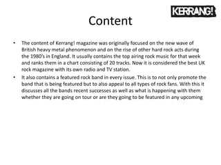Content
• The content of Kerrang! magazine was originally focused on the new wave of
British heavy metal phenomenon and on the rise of other hard rock acts during
the 1980’s in England. It usually contains the top airing rock music for that week
and ranks them in a chart consisting of 20 tracks. Now it is considered the best UK
rock magazine with its own radio and TV station.
• It also contains a featured rock band in every issue. This is to not only promote the
band that is being featured but to also appeal to all types of rock fans. With this it
discusses all the bands recent successes as well as what is happening with them
whether they are going on tour or are they going to be featured in any upcoming
 