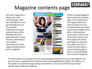 Magazine contents page
Within Kerrang! Magazine
there is only one contents
page. This connotes how
the magazine does not
want to branch of on to
unrelated topics but rather
wants to get straight to the
point. It also contains
some colours that are not
of the house style on the
front page such as blue
which goes to show that
the editors want us to
realise this and make us
want to look through it
due to it not looking like
the rest of the magazine.
The main image that is
being used in the
contents page is very
eye catching due to the
girl reaching out to us.
This could be
interpreted as the girl
trying to stop us from
flicking to the other
page and make us read
the text surrounding it
as it contains
information on all the
subjects being covered
by the magazine.
The information surrounding are all the topics being covered by this issue of the magazine. As
you can see it is separated into 9 sections with it being highlighted in yellow. This helps us as
the reader to see what's being covered and whether or not we would like to go to those
specific topics within the magazine
 