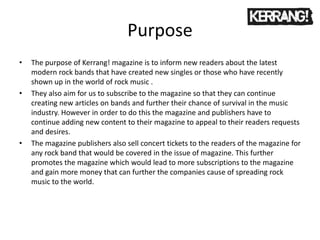 Purpose
• The purpose of Kerrang! magazine is to inform new readers about the latest
modern rock bands that have created new singles or those who have recently
shown up in the world of rock music .
• They also aim for us to subscribe to the magazine so that they can continue
creating new articles on bands and further their chance of survival in the music
industry. However in order to do this the magazine and publishers have to
continue adding new content to their magazine to appeal to their readers requests
and desires.
• The magazine publishers also sell concert tickets to the readers of the magazine for
any rock band that would be covered in the issue of magazine. This further
promotes the magazine which would lead to more subscriptions to the magazine
and gain more money that can further the companies cause of spreading rock
music to the world.
 