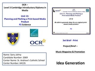 OCR –
Level 3 Cambridge Introductory Diploma in
Media
Unit 13:
Planning and Pitching a Print based Media
Product
P2 Evidence
Name: Sonu Johny
Candidate Number: 2069
Center Name: St. Andrew’s Catholic School
Center Number: 64135
Set Brief - Print
Project/Brief –
Music Magazine & Promotion
Idea Generation
 