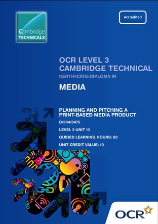 OCR LEVEL 3 
CAMBRIDGE TECHNICAL 
CERTIFICATE/DIPLOMA IN 
MEDIA 
PLANNING AND PITCHING A 
PRINT-BASED MEDIA PRODUCT 
D/504/0475 
LEVEL 3 UNIT 13 
GUIDED LEARNING HOURS: 60 
UNIT CREDIT VALUE: 10 
Cambridge 
TECHNICALS 
 