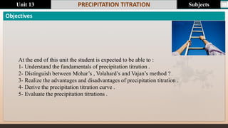 Last update : 1/5/2014
Objectives
PRECIPITATION TITRATION
At the end of this unit the student is expected to be able to :
1- Understand the fundamentals of precipitation titration .
2- Distinguish between Mohar’s , Volahard’s and Vajan’s method ?
3- Realize the advantages and disadvantages of precipitation titration .
4- Derive the precipitation titration curve .
5- Evaluate the precipitation titrations .
Subjects
Unit 13
 