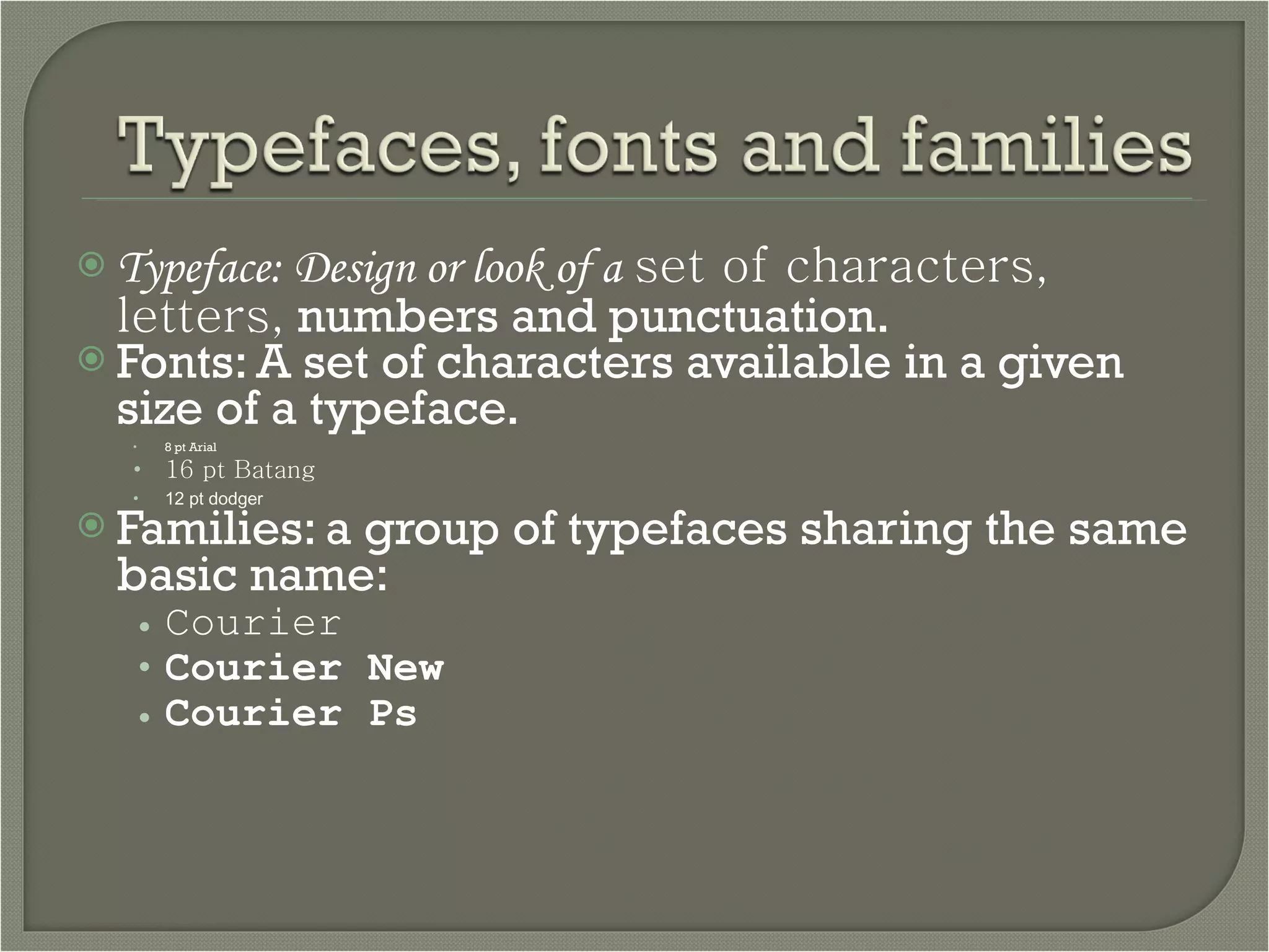 Typeface: Design or look of a   set of characters, letters,  numbers and punctuation. Fonts: A set of characters available in a given size of a typeface. 8 pt Arial 16 pt Batang 12 pt dodger Families: a group of typefaces sharing the same basic name: Courier Courier New Courier Ps 