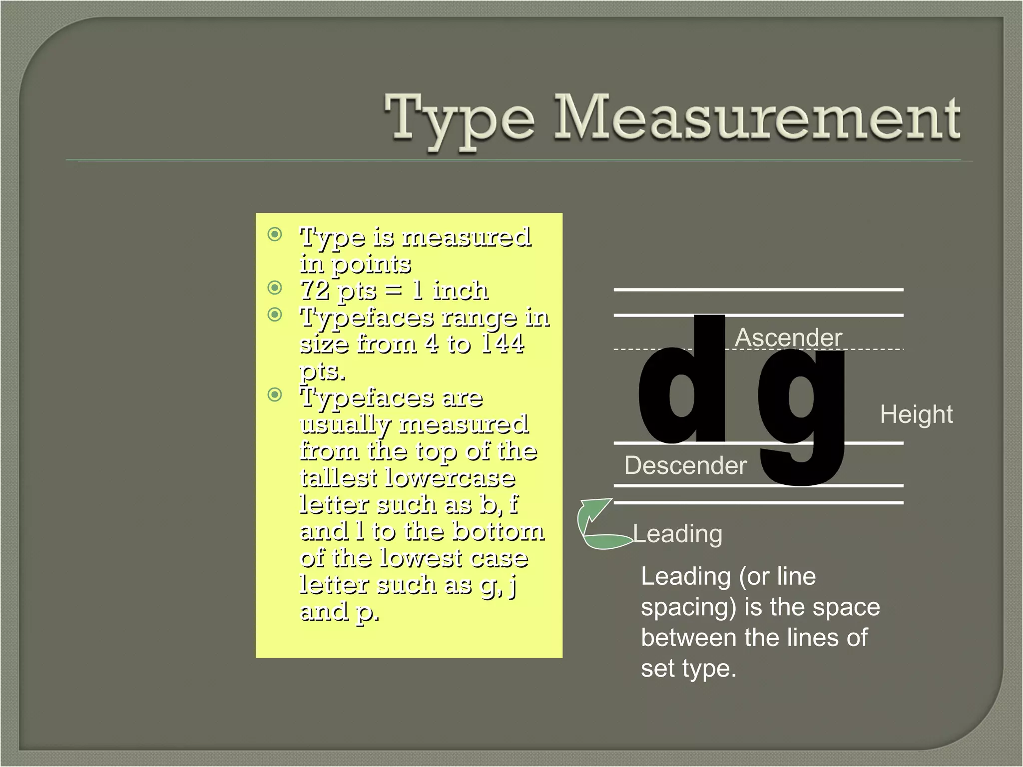 Type is measured in points 72 pts = 1 inch Typefaces range in size from 4 to 144 pts. Typefaces are usually measured from the top of the tallest lowercase letter such as b, f and l to the bottom of the lowest case letter such as g, j and p. d g Ascender Height Descender Leading Leading (or line spacing) is the space between the lines of set type. 