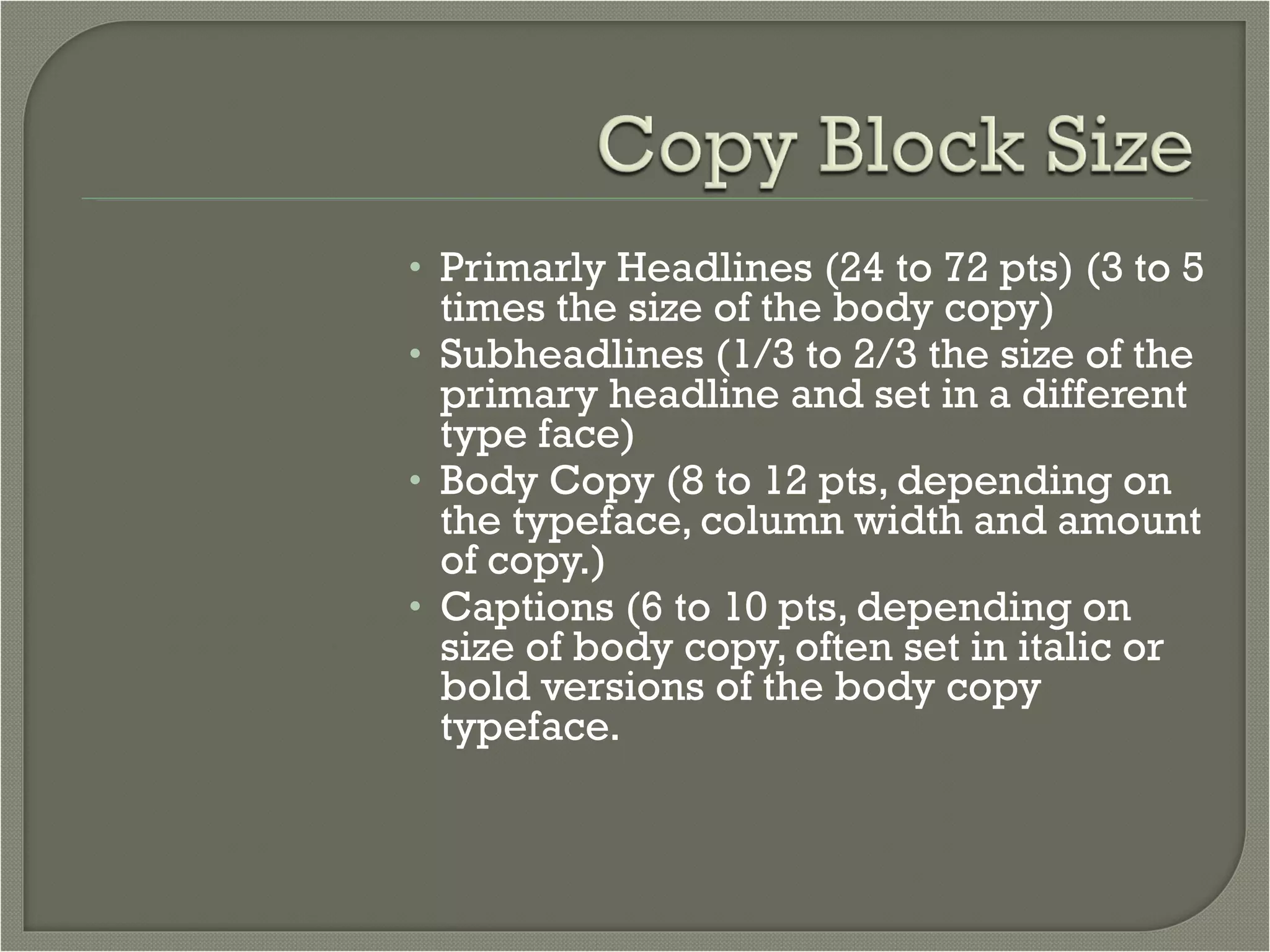 Primarly Headlines (24 to 72 pts) (3 to 5 times the size of the body copy) Subheadlines (1/3 to 2/3 the size of the primary headline and set in a different type face) Body Copy (8 to 12 pts, depending on the typeface, column width and amount of copy.) Captions (6 to 10 pts, depending on size of body copy, often set in italic or bold versions of the body copy typeface. 
