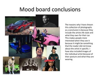 Mood board conclusions
The reasons why I have chosen
this collection of photographs
as a conclusion is because they
include the artists life style and
what they own for their car.
This makes people more
interested when they see it
because it might be something
that the reader did not know
about the artist in specific. I
have also included images of
the individual artist because of
their posture and what they are
wearing.
 