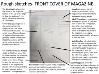 Rough sketches- FRONT COVER OF MAGAZINE
The Masthead is advertising
the Brand of the magazine,
located at the top of the page
to draw the audience’s eye,
bright and simple consisting
of a few letter.
Cover Lines covering more of
the content within the
magazine and offer more
information from across the
whole genre. These will cover
all aspects of the magazines
genre to ‘Inform and Educate’
(Katz) the audience on the
whole genre, enticing them to
purchase and read on.
It is essential to have a Barcode
visible on the front cover, this
includes the price the magazine,
the issue number, and social
media connections. I have
located the barcode at the
bottom of the page to not
distract from main cover and to
be easily scanned for the
company’s selling the product.
Main Headline introducing the
star on the main image and the
double page spread that is inside.
Enticing the reader to purchase
the magazine to read on,
persuasive pull quote taken from
the interview captures their
attention and creates continuity
throughout the magazine.
A Puff Promotion is encouraging
reader participation as they will
have to enter the competition.
Also, offers their audience
something for free if they win
which is related to the genre of
the magazine encouraging
purchases as the reader will want
to own the prize.
Strapline is always placed
below the masthead, catchy
slogan unique to the brand and
remember able by readers.
Social Media icons included in the barcode to
promote technical convergence but also
promote the brand’s franchise and encourage
audience participation
Main Image will cover the
background and layered under all
verbal codes. This is first glimpse
of artist within so has to be bold
and mysterious.
 