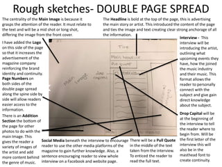 The centrality of the Main Image is because it
grasps the attention of the reader. It must relate to
the text and will be a mid shot or long shot,
differing the image from the front cover.
The Headline is bold at the top of the page, this is advertising
the main story or artist. This introduced the content of the page
and ties the image and text creating clear strong anchorage of all
the information.
I have added the Logo
on this side of the page
so that it increases the
advertisement of the
magazine company
reinforcing the brand
identity and continuity.
Interview - This
interview will be
introducing the artist,
outlining what
upcoming events they
have, how the joined
the music industry
and their music. This
format allows the
reader to personally
connect with the
subject and give gain
direct knowledge
about the subject.
There will be a Pull Quote
in the middle of the text
taken from the interview.
To enticed the reader to
read the full text.
There is an Addition
Section the bottom of
the page for other
photos to do with the
main Image. This
gives the reader a
variety of images of
the artist and add
more content behind
the genre of music.
Rough sketches- DOUBLE PAGE SPREAD
Drop Capital will be
at the beginning of
the interview to tell
the reader where to
begin from. Will be
the first letter of the
interview this will
also be in the
masthead font to
create continuity.
Social Media beneath the interview to encourage
reader to use the other media platforms of the
magazine to gain further knowledge. Also, a
sentence encouraging reader to view whole
interview on a Facebook and website page.
Page Numbers on
both sides of the
double page spread
along the spine side by
side will allow readers
easier access to the
information.
 