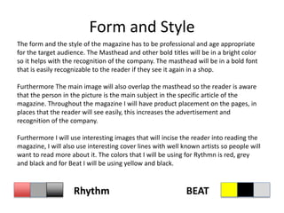 Form and Style
The form and the style of the magazine has to be professional and age appropriate
for the target audience. The Masthead and other bold titles will be in a bright color
so it helps with the recognition of the company. The masthead will be in a bold font
that is easily recognizable to the reader if they see it again in a shop.
Furthermore The main image will also overlap the masthead so the reader is aware
that the person in the picture is the main subject in the specific article of the
magazine. Throughout the magazine I will have product placement on the pages, in
places that the reader will see easily, this increases the advertisement and
recognition of the company.
Furthermore I will use interesting images that will incise the reader into reading the
magazine, I will also use interesting cover lines with well known artists so people will
want to read more about it. The colors that I will be using for Rythmn is red, grey
and black and for Beat I will be using yellow and black.
Rhythm BEAT
 