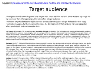 Target audience
Katz’ theory: according to Katz my magazine will ‘inform and educate’ the audience. This is through using interesting language and images in
order to attract the audience into reading the text. For example within the magazine it consists of interviews with famous people that are well
known, the use of well known celebrities attracts more people that are interested in the specific celebrity. Furthermore if my magazine use
well known people then people will enjoy reading the article more, this is how the magazine is able to inform and educate the audience. The
use of interesting images creates a diversion for the audience because it is enabling them to sit and read an interesting magazine and escape
reality for the duration of reading the magazine.
Hartley’s: Hartley's theory highlights that my magazine should consider Age, gender, class, ethnicity, self-image, nation and family.
They should make sure that the magazine getting published is age appropriate to younger people whop read the magazine, this
means no sign of gore or sexual images. It is also very important that they consider different races before publishing the magazine
this is because there might be some controversial language used that might offend certain people because of their race or
ethnicity. Another thing that it says s gender and self image. These are really important because there might be contexts that
could make people feel they are lower than other people because they are a male or female. Also people might look at their self
differently after looking at a model in an image
Maslow: Maslow's theory mentions 4 different potential outcomes for a reader after reading a magazine these are; social
climbers, care givers, explorers and survivors. Social climbers is when the audience are driven by improving their status in society.
This is important because it gives the audience confidence and a drive to do well in life. Caregivers is when the audience
sympathies with the characters situation. This is important because it gives the audience a chance to escape reality and be
engrossed into a magazine. Survivors is when the audience members want security and routine. This is important because they
have security knowing that the magazine will be published on a set date.
Sources: http://documents.mx/education/katz-hartley-and-maslow-theory.html
The target audience for my magazine is 15-20 year olds. This is because statistics prove that that age range like
hip hop more than other age ranges, this is therefore a larger audience.
The reason why I have chosen a larger audience is because the magazine will get more sales if they enjoy
reading the magazine. Furthermore it will increase the development of the brand and increase recognition
when people see it on the shelves at a store.
 
