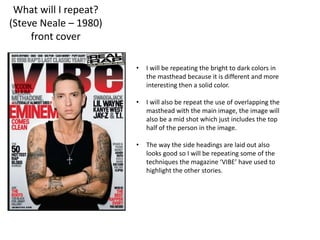 What will I repeat?
(Steve Neale – 1980)
front cover
• I will be repeating the bright to dark colors in
the masthead because it is different and more
interesting then a solid color.
• I will also be repeat the use of overlapping the
masthead with the main image, the image will
also be a mid shot which just includes the top
half of the person in the image.
• The way the side headings are laid out also
looks good so I will be repeating some of the
techniques the magazine ‘VIBE’ have used to
highlight the other stories.
 