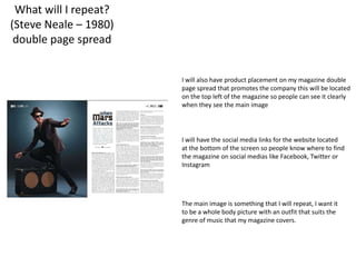 The main image is something that I will repeat, I want it
to be a whole body picture with an outfit that suits the
genre of music that my magazine covers.
I will also have product placement on my magazine double
page spread that promotes the company this will be located
on the top left of the magazine so people can see it clearly
when they see the main image
I will have the social media links for the website located
at the bottom of the screen so people know where to find
the magazine on social medias like Facebook, Twitter or
Instagram
What will I repeat?
(Steve Neale – 1980)
double page spread
 