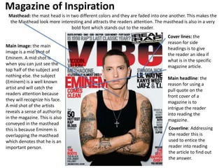 Magazine of Inspiration
Main image: the main
image is a mid shot of
Eminem. A mid shot is
when you can just see the
top half of the subject and
nothing else. the subject
(Eminem) is a well known
artist and will catch the
readers attention because
they will recognize his face.
A mid shot of the artists
reveals a sense of authority
in the magazine. This is also
conveyed in the masthead
this is because Eminem is
overlapping the masthead
which denotes that he is an
important person.
Masthead: the mast head is in two different colors and they are faded into one another. This makes the
the Masthead look more interesting and attracts the readers attention. The masthead is also in a very
bold font which stands out to the reader.
Cover lines: the
reason for side
headings is to give
the reader an idea if
what is in the specific
magazine article.
Main headline: the
reason for using a
pull quote on the
front cover of a
magazine is to
intrigue the reader
into reading the
magazine.
Coverline: Addressing
the reader this is
used to entice the
reader into reading
the article to find out
the answer.
 