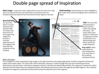 Double page spread of Inspiration
Main image: a long shot camera angle of Bruno mars the reason for a long
shot is to help set the scene and reveal what is around the artist, this
therefore draws the attention from the artist to to other objects in the shot.
Brand identity:
the use of the
letter V is brand
identity for the
company VIBE.
The reason why
they do this on
every page in the
magazine is
because it
increases
advertisement of
the magazine and
helps with the
recognition of the
company.
Title: The use of this
Interesting title is
used to pull the
reader into reading
the extract . The
reason why it pulls
people in is because it
is using play on words.
Furthermore it is in
bold and large font
which catches the
readers attention.
Bold headings: bold headings are used to highlight to
the reader where another paragraph starts and what it is
about.
What I will repeat.
For my magazine I will be repeating the large image on the right hand side of the double page spread. It will be a long shot and have the
subject with another object. The reason why I will be doing this is because it makes the page look a lot more interesting and more
welcoming to read the extract. I will also be using play on words in the title and making it big and bold. This is because it catches the readers
attention and will intrigue them into reading the extract. Brand identity will also be used on the page like the VIBE magazine. This is because
it will give the magazine a professional look and will increase the advertisement of the magazine.
Drop capital: shows
reader where to
start reading and is
it the same font as
the masthead
creating continuity.
 