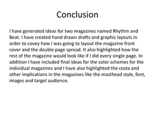 Conclusion
I have generated ideas for two magazines named Rhythm and
Beat. I have created hand drawn drafts and graphic layouts in
order to covey how I was going to layout the magazine front
cover and the double page spread. It also highlighted how the
rest of the magazine would look like if I did every single page. In
addition I have included final ideas for the color schemes for the
individual magazines and I have also highlighted the costa and
other implications in the magazines like the masthead style, font,
images and target audience.
 