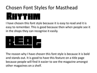 I have chosen this font style because it is easy to read and it is
easy to remember. This is good because then when people see it
in the shops they can recognise it easily.
The reason why I have chosen this font style is because it is bold
and stands out. It is good to have this feature on a title page
because people will find it easier to see the magazine amongst
other magazines on a shelf.
Chosen Font Styles for Masthead
 