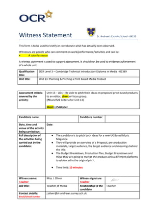 Witness Statement St. Andrew’s Catholic School - 64135
This form is to be used to testify or corroborate what has actually been observed.
Witnesses are people who can comment on work/performance/activities and can be:
• A tutor/assessor
A witness statement is used to support assessment. It should not be used to evidence achievement
of a whole unit.
Qualification
title:
OCR Level 3 – Cambridge Technical Introductory Diploma in Media - 05389
Unit title​: Unit 13: Planning & Pitching a Print Based Media Product
Assessment criteria
covered by the
activity​:
Unit 13 – LO4 – Be able to pitch their ideas on proposed print-based products
to an editor, ​client​ or focus group.
(​P4​ and M2 Criteria for Unit 13)
Client​ = Publisher
Candidate name​: Candidate number​:
Date, time and
venue of the activity
being carried out:
Date​:
Full description of
the activities being
carried out by the
candidate:
● The candidate is to pitch both ideas for a new UK Based Music
Magazine.
● They will provide an overview of a Proposal, pre-production
materials, target audience, the target audience and meanings behind
the title.
● The Budget Breakdown, Production Plan, Budget Breakdown and
HOW they are going to market the product across different platforms
is evidenced in the original pitch.
● Time limit: ​10 minutes
Witness name:
Teacher
Miss J. Oliver Witness signature​:
Teacher
Job title: Teacher of Media Relationship to the
candidate
Teacher
Contact details:
Email/School number
j.oliver@st-andrews.surrey.sch.uk
 