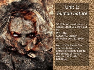 Unit 1: human nature “Childhood is a disease -- a sickness that you grow out of.” WILLIAM GOLDING, London Guardian, Jun. 22, 1990 Lord of the Flies is "an attempt to trace the defects of society back to the defects of human nature."  WILLIAM GOLDING 