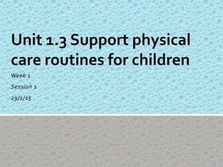 Week 1
Session 1
29/1/15
Unit 1.3 Support physical
care routines for children
 
