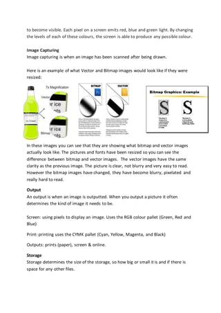 to become visible. Each pixel on a screen emits red, blue and green light. By changing
the levels of each of these colours, the screen is able to produce any possible colour.
Image Capturing
Image capturing is when an image has been scanned after being drawn.
Here is an example of what Vector and Bitmap images would look like if they were
resized:
In these images you can see that they are showing what bitmap and vector images
actually look like. The pictures and fonts have been resized so you can see the
difference between bitmap and vector images. The vector images have the same
clarity as the previous image. The picture is clear, not blurry and very easy to read.
However the bitmap images have changed, they have become blurry, pixelated and
really hard to read.
Output
An output is when an image is outputted. When you output a picture it often
determines the kind of image it needs to be.
Screen: using pixels to display an image. Uses the RGB colour pallet (Green, Red and
Blue)
Print: printing uses the CYMK pallet (Cyan, Yellow, Magenta, and Black)
Outputs: prints (paper), screen & online.
Storage
Storage determines the size of the storage, so how big or small it is and if there is
space for any other files.
 