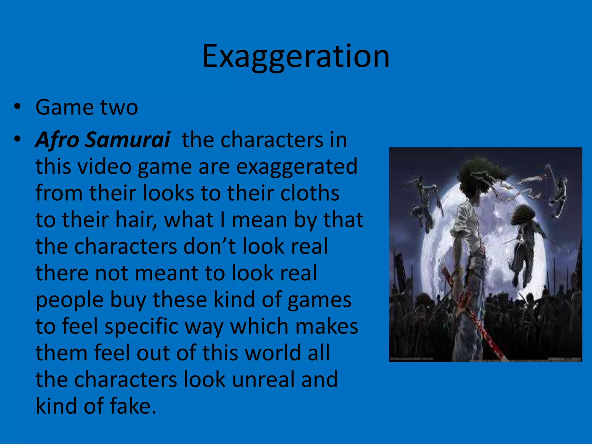 Exaggeration
• Game two
• Afro Samurai the characters in
this video game are exaggerated
from their looks to their cloths
to their hair, what I mean by that
the characters don’t look real
there not meant to look real
people buy these kind of games
to feel specific way which makes
them feel out of this world all
the characters look unreal and
kind of fake.

 