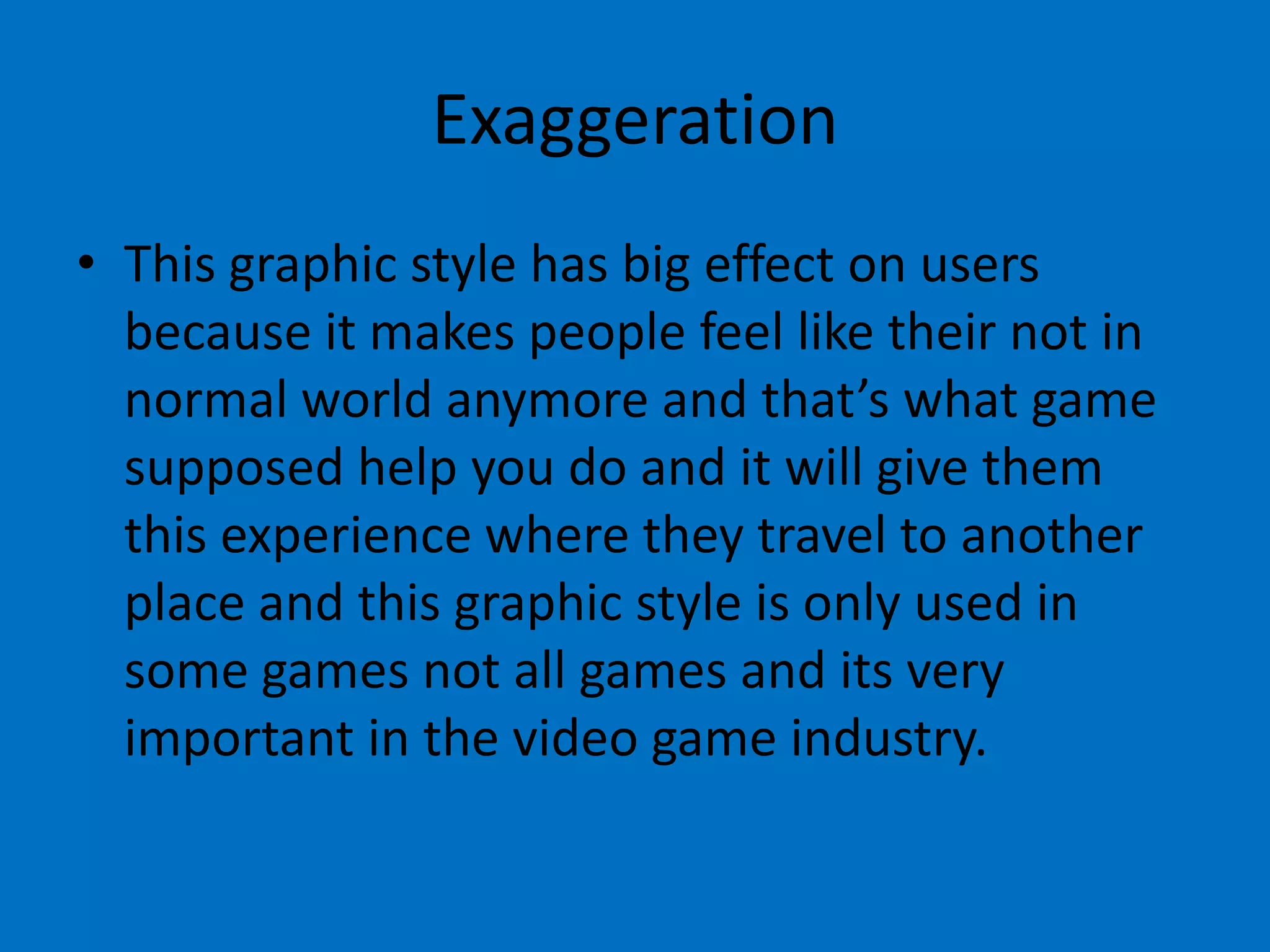 Exaggeration
• This graphic style has big effect on users
because it makes people feel like their not in
normal world anymore and that’s what game
supposed help you do and it will give them
this experience where they travel to another
place and this graphic style is only used in
some games not all games and its very
important in the video game industry.

 