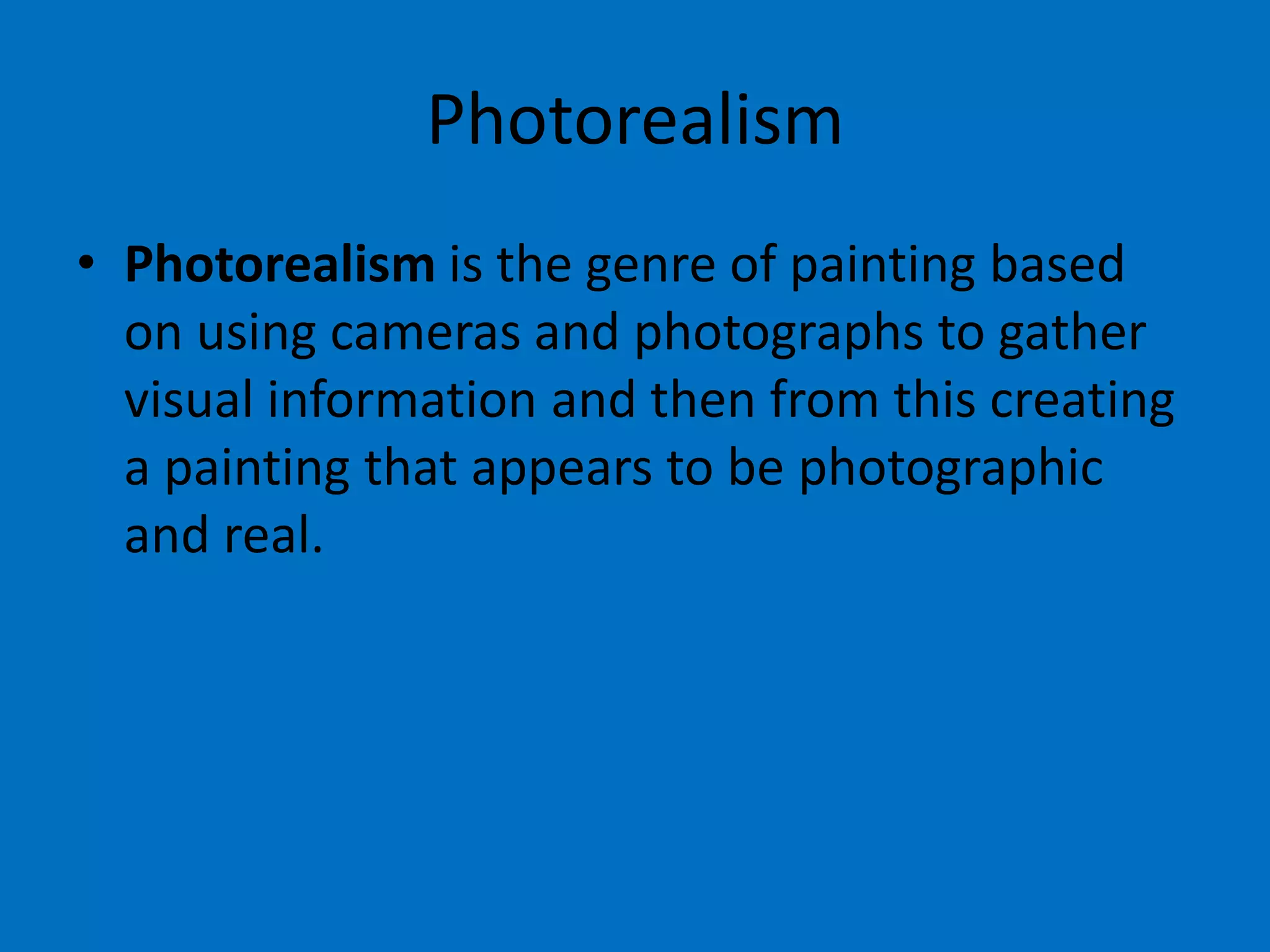 Photorealism
• Photorealism is the genre of painting based
on using cameras and photographs to gather
visual information and then from this creating
a painting that appears to be photographic
and real.

 