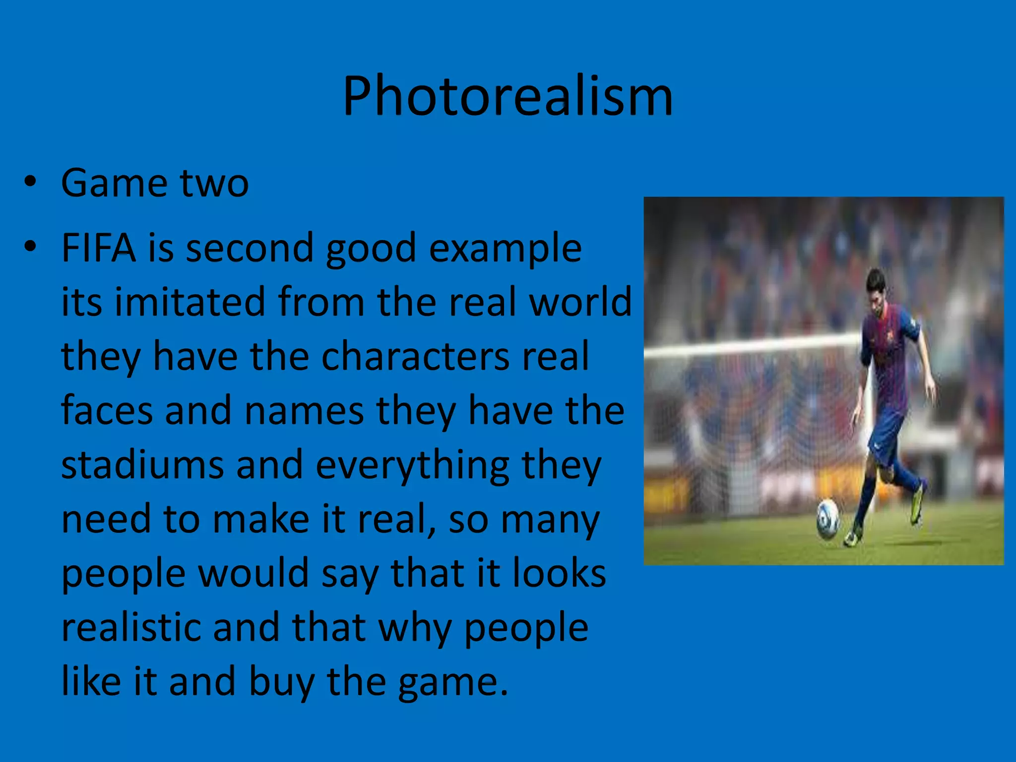Photorealism
• Game two
• FIFA is second good example
its imitated from the real world
they have the characters real
faces and names they have the
stadiums and everything they
need to make it real, so many
people would say that it looks
realistic and that why people
like it and buy the game.

 