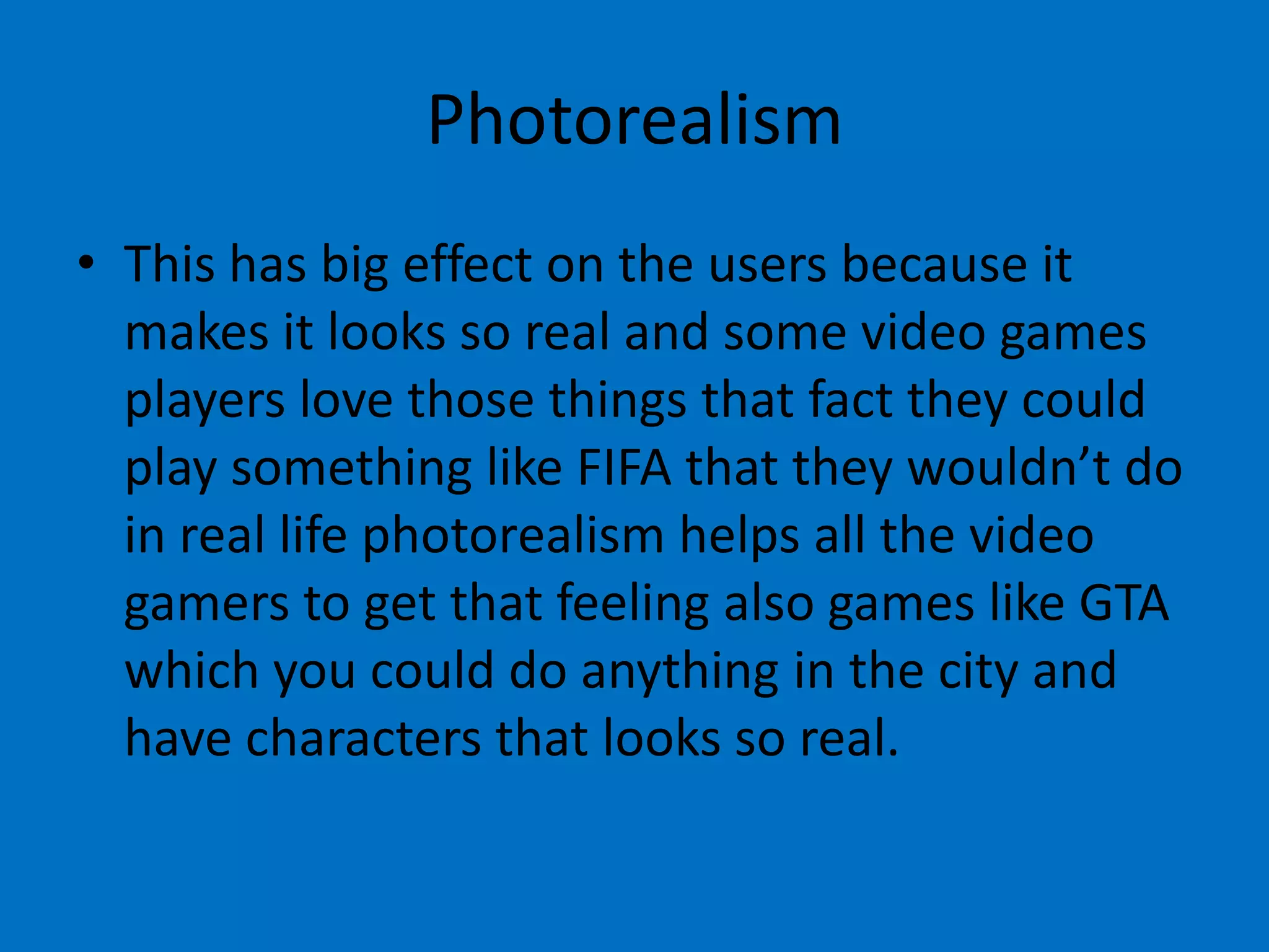 Photorealism
• This has big effect on the users because it
makes it looks so real and some video games
players love those things that fact they could
play something like FIFA that they wouldn’t do
in real life photorealism helps all the video
gamers to get that feeling also games like GTA
which you could do anything in the city and
have characters that looks so real.

 