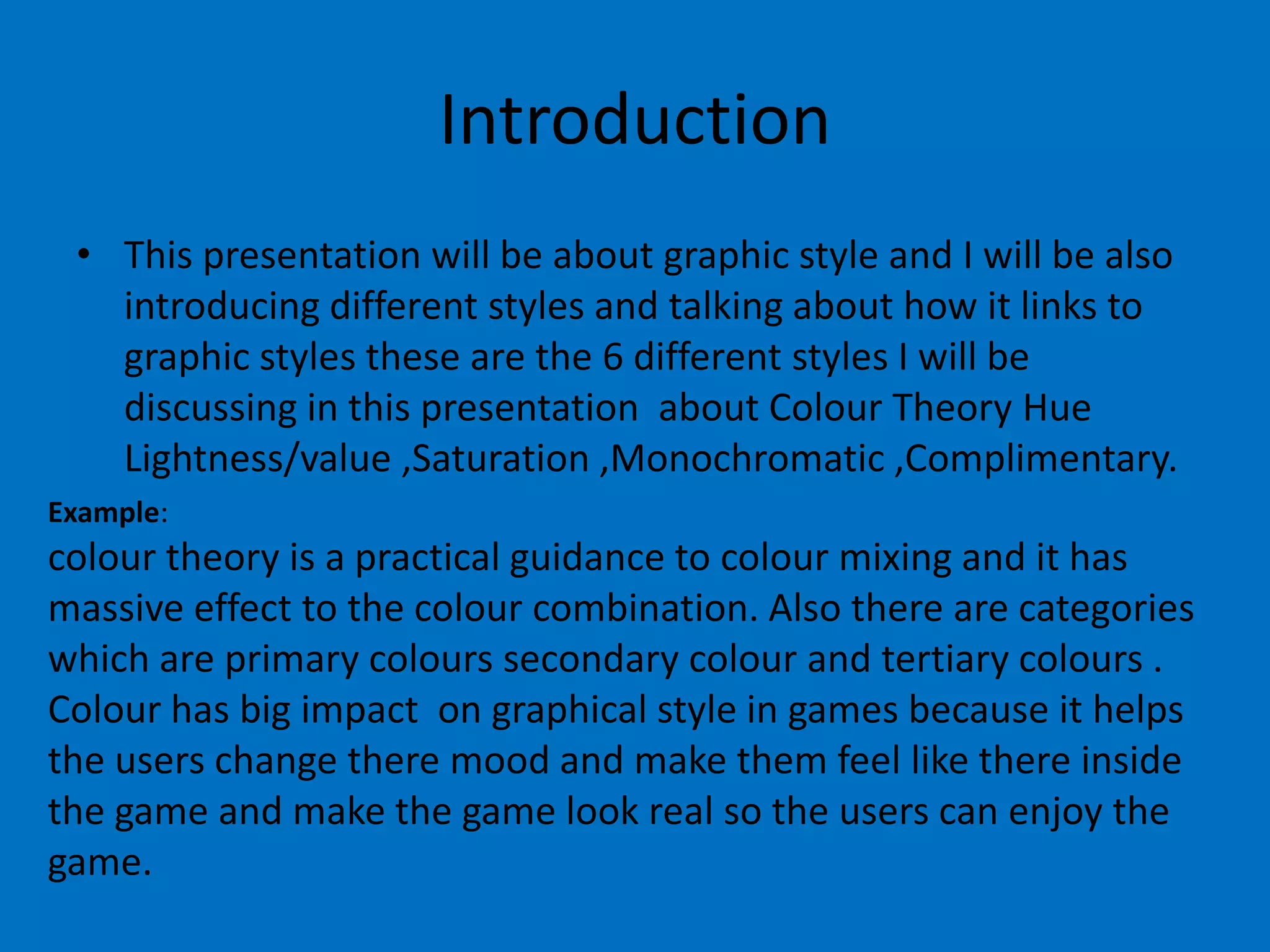 Introduction
• This presentation will be about graphic style and I will be also
introducing different styles and talking about how it links to
graphic styles these are the 6 different styles I will be
discussing in this presentation about Colour Theory Hue
Lightness/value ,Saturation ,Monochromatic ,Complimentary.
Example:

colour theory is a practical guidance to colour mixing and it has
massive effect to the colour combination. Also there are categories
which are primary colours secondary colour and tertiary colours .
Colour has big impact on graphical style in games because it helps
the users change there mood and make them feel like there inside
the game and make the game look real so the users can enjoy the
game.

 