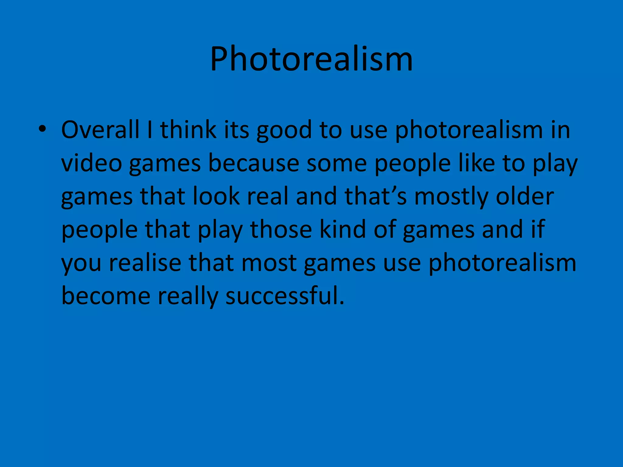 Photorealism
• Overall I think its good to use photorealism in
video games because some people like to play
games that look real and that’s mostly older
people that play those kind of games and if
you realise that most games use photorealism
become really successful.

 