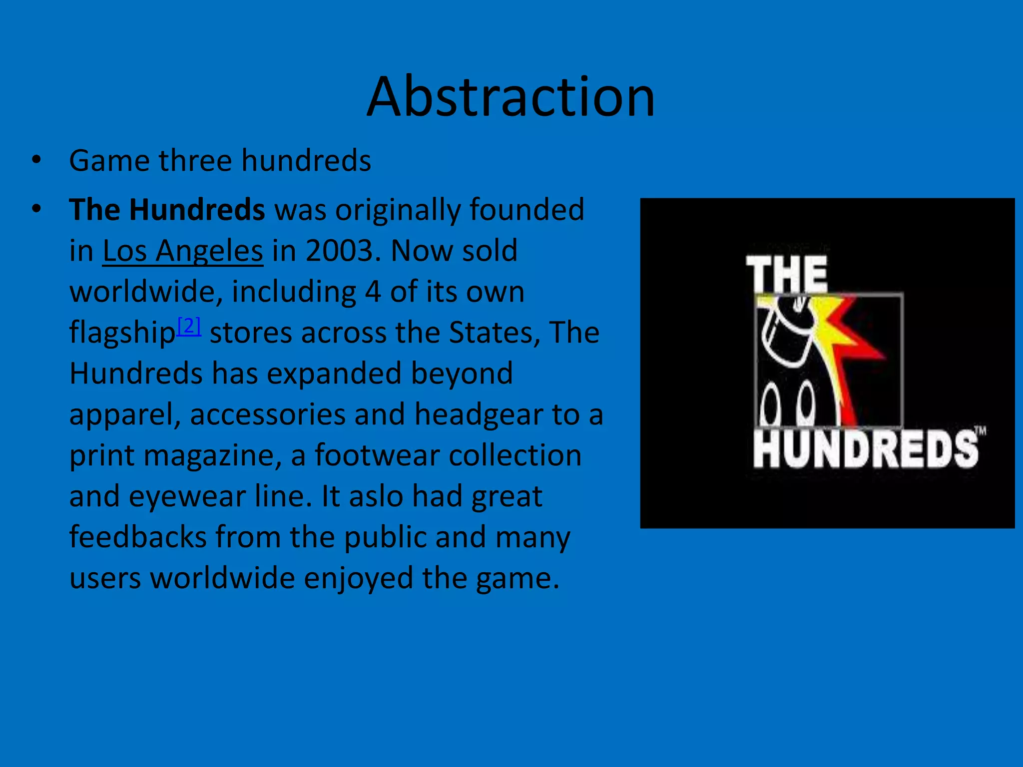 Abstraction
• Game three hundreds
• The Hundreds was originally founded
in Los Angeles in 2003. Now sold
worldwide, including 4 of its own
flagship[2] stores across the States, The
Hundreds has expanded beyond
apparel, accessories and headgear to a
print magazine, a footwear collection
and eyewear line. It aslo had great
feedbacks from the public and many
users worldwide enjoyed the game.

 