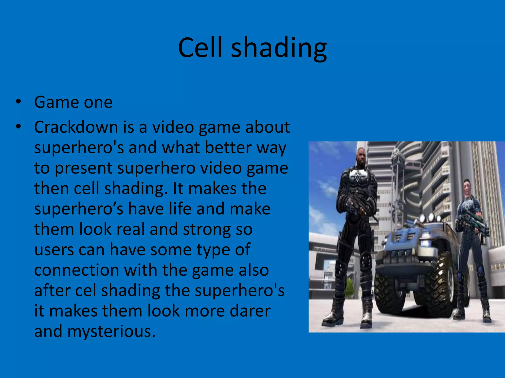 Cell shading
• Game one
• Crackdown is a video game about
superhero's and what better way
to present superhero video game
then cell shading. It makes the
superhero’s have life and make
them look real and strong so
users can have some type of
connection with the game also
after cel shading the superhero's
it makes them look more darer
and mysterious.

 