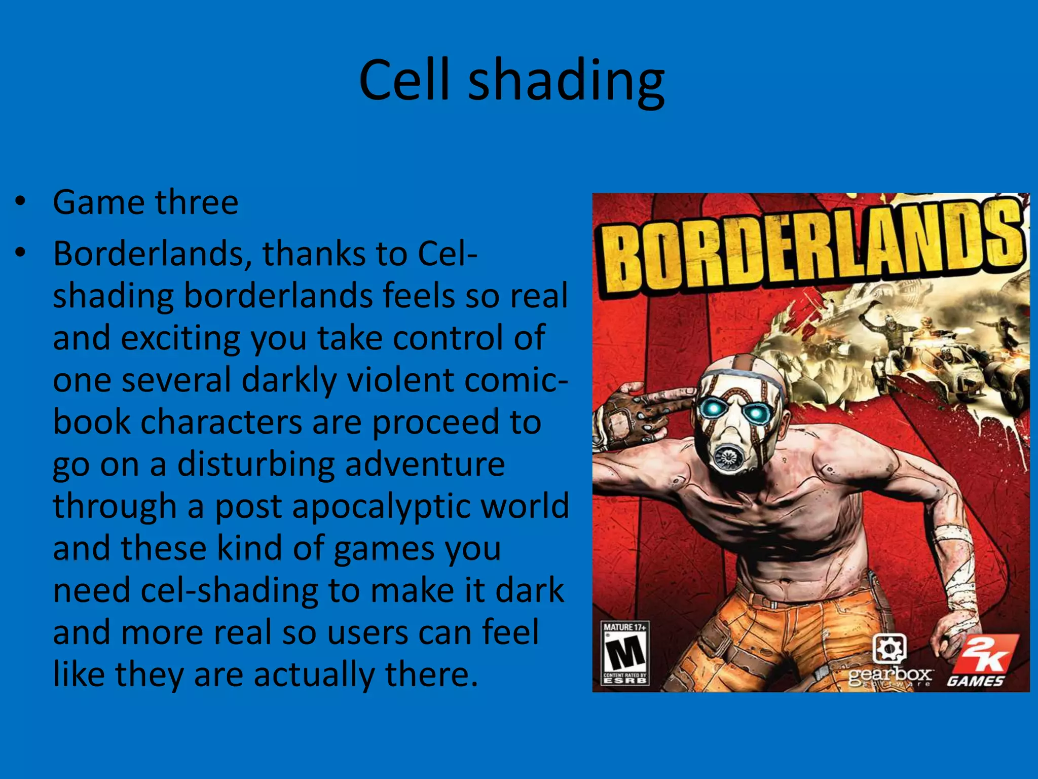 Cell shading
• Game three
• Borderlands, thanks to Celshading borderlands feels so real
and exciting you take control of
one several darkly violent comicbook characters are proceed to
go on a disturbing adventure
through a post apocalyptic world
and these kind of games you
need cel-shading to make it dark
and more real so users can feel
like they are actually there.

 