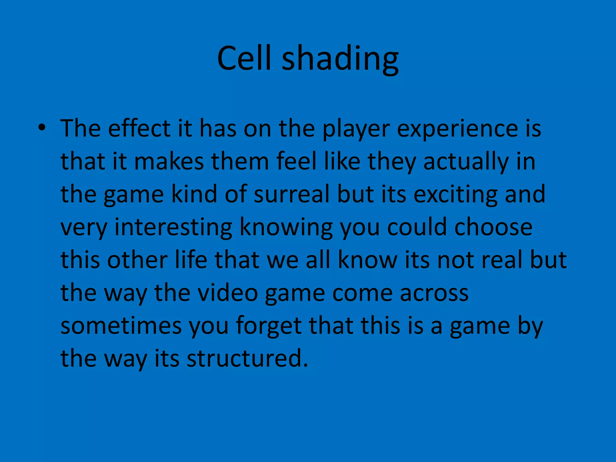 Cell shading
• The effect it has on the player experience is
that it makes them feel like they actually in
the game kind of surreal but its exciting and
very interesting knowing you could choose
this other life that we all know its not real but
the way the video game come across
sometimes you forget that this is a game by
the way its structured.

 