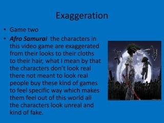 Exaggeration
• Game two
• Afro Samurai the characters in
this video game are exaggerated
from their looks to their cloths
to their hair, what I mean by that
the characters don’t look real
there not meant to look real
people buy these kind of games
to feel specific way which makes
them feel out of this world all
the characters look unreal and
kind of fake.

 
