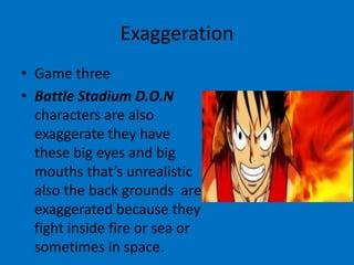 Exaggeration
• Game three
• Battle Stadium D.O.N
characters are also
exaggerate they have
these big eyes and big
mouths that’s unrealistic
also the back grounds are
exaggerated because they
fight inside fire or sea or
sometimes in space.

 