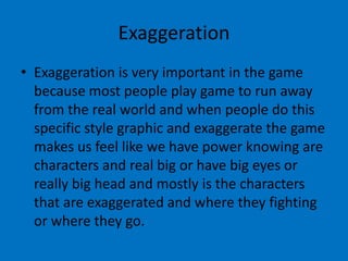 Exaggeration
• Exaggeration is very important in the game
because most people play game to run away
from the real world and when people do this
specific style graphic and exaggerate the game
makes us feel like we have power knowing are
characters and real big or have big eyes or
really big head and mostly is the characters
that are exaggerated and where they fighting
or where they go.

 