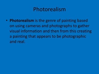 Photorealism
• Photorealism is the genre of painting based
on using cameras and photographs to gather
visual information and then from this creating
a painting that appears to be photographic
and real.

 
