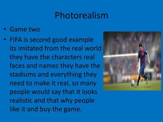 Photorealism
• Game two
• FIFA is second good example
its imitated from the real world
they have the characters real
faces and names they have the
stadiums and everything they
need to make it real, so many
people would say that it looks
realistic and that why people
like it and buy the game.

 
