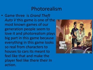 Photorealism
• Game three is Grand Theft
Auto V this game is one of the
most known games of our
generation people seem to
love it and photorealism plays
big part in this game because
everything in this game looks
so real from characters to
houses to cars its meant to
feel like that and make the
player feel like there their In
action.

 