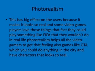 Photorealism
• This has big effect on the users because it
makes it looks so real and some video games
players love those things that fact they could
play something like FIFA that they wouldn’t do
in real life photorealism helps all the video
gamers to get that feeling also games like GTA
which you could do anything in the city and
have characters that looks so real.

 