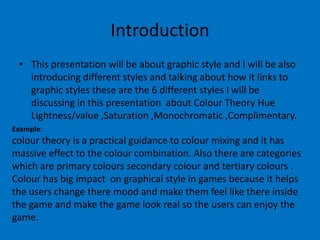 Introduction
• This presentation will be about graphic style and I will be also
introducing different styles and talking about how it links to
graphic styles these are the 6 different styles I will be
discussing in this presentation about Colour Theory Hue
Lightness/value ,Saturation ,Monochromatic ,Complimentary.
Example:

colour theory is a practical guidance to colour mixing and it has
massive effect to the colour combination. Also there are categories
which are primary colours secondary colour and tertiary colours .
Colour has big impact on graphical style in games because it helps
the users change there mood and make them feel like there inside
the game and make the game look real so the users can enjoy the
game.

 