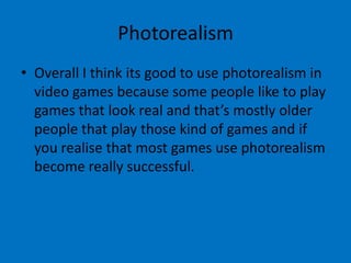 Photorealism
• Overall I think its good to use photorealism in
video games because some people like to play
games that look real and that’s mostly older
people that play those kind of games and if
you realise that most games use photorealism
become really successful.

 