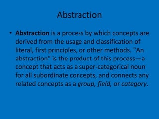 Abstraction
• Abstraction is a process by which concepts are
derived from the usage and classification of
literal, first principles, or other methods. "An
abstraction" is the product of this process—a
concept that acts as a super-categorical noun
for all subordinate concepts, and connects any
related concepts as a group, field, or category.

 