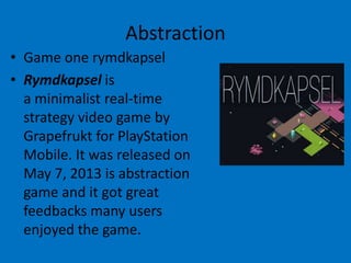 Abstraction
• Game one rymdkapsel
• Rymdkapsel is
a minimalist real-time
strategy video game by
Grapefrukt for PlayStation
Mobile. It was released on
May 7, 2013 is abstraction
game and it got great
feedbacks many users
enjoyed the game.

 