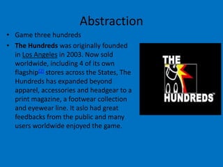Abstraction
• Game three hundreds
• The Hundreds was originally founded
in Los Angeles in 2003. Now sold
worldwide, including 4 of its own
flagship[2] stores across the States, The
Hundreds has expanded beyond
apparel, accessories and headgear to a
print magazine, a footwear collection
and eyewear line. It aslo had great
feedbacks from the public and many
users worldwide enjoyed the game.

 
