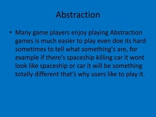 Abstraction
• Many game players enjoy playing Abstraction
games is much easier to play even doe its hard
sometimes to tell what something's are, for
example if there's spaceship killing car it wont
look like spaceship or car it will be something
totally different that’s why users like to play it.

 