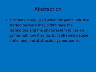 Abstraction
• abstraction was used when the game industry
started because they didn’t have the
technology and the photorealism to use on
games but now they do, but still some people
prefer and find abstraction games easier.

 